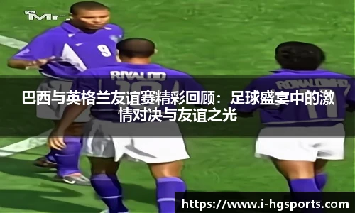 巴西与英格兰友谊赛精彩回顾：足球盛宴中的激情对决与友谊之光